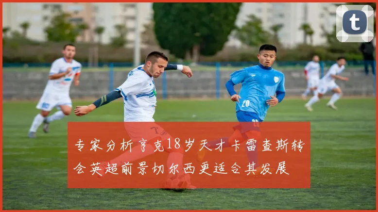 专家分析亨克18岁天才卡雷查斯转会英超前景切尔西更适合其发展