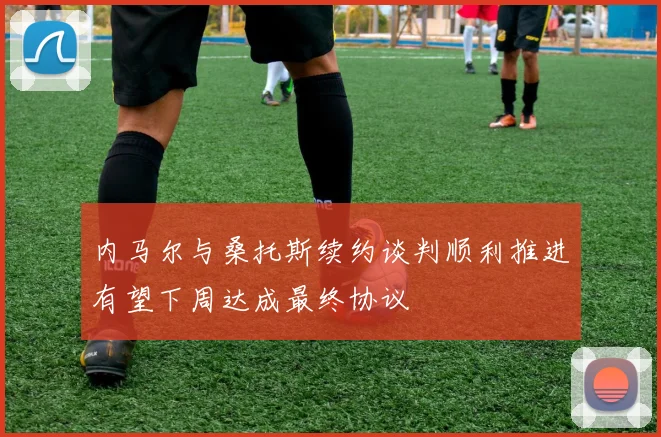 内马尔与桑托斯续约谈判顺利推进有望下周达成最终协议
