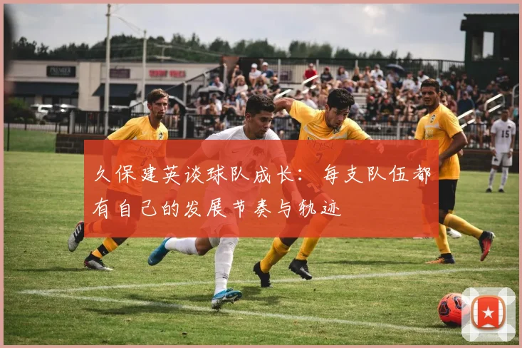 久保建英谈球队成长：每支队伍都有自己的发展节奏与轨迹