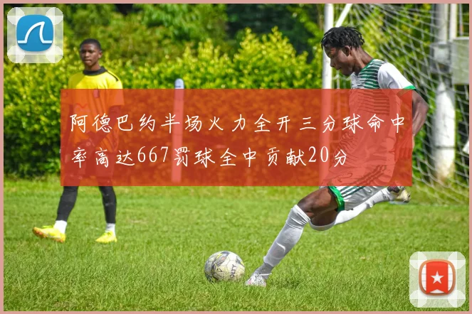 阿德巴约半场火力全开三分球命中率高达667罚球全中贡献20分
