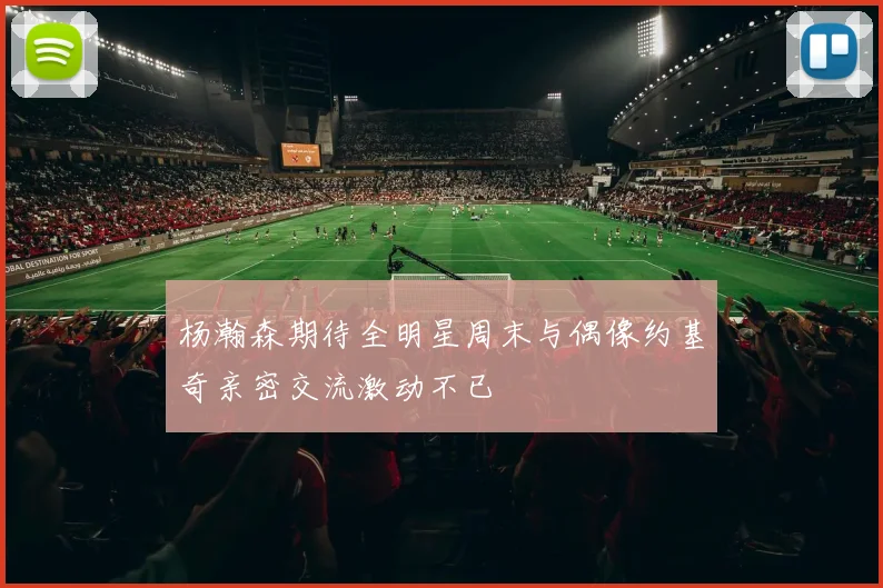 杨瀚森期待全明星周末与偶像约基奇亲密交流激动不已