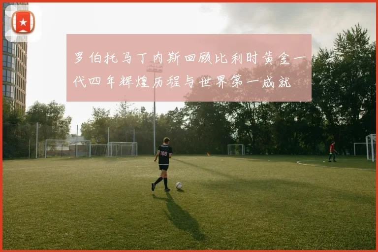 罗伯托马丁内斯回顾比利时黄金一代四年辉煌历程与世界第一成就