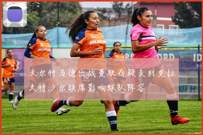 沃尔特马德出战曼联存疑麦利克拉夫特沙尔缺席影响球队阵容