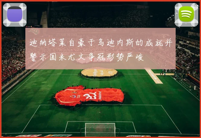 迪纳塔莱自豪于乌迪内斯的成就并警示国米尤文争冠形势严峻