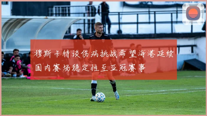 穆斯卡特谈伤病挑战希望海港延续国内赛场稳定性至亚冠赛事