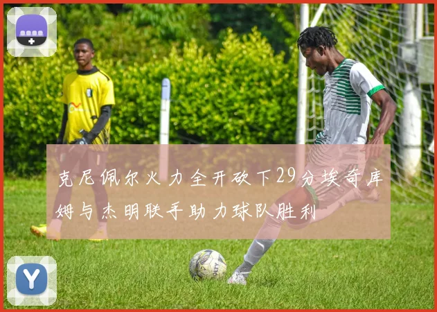 克尼佩尔火力全开砍下29分埃奇库姆与杰明联手助力球队胜利