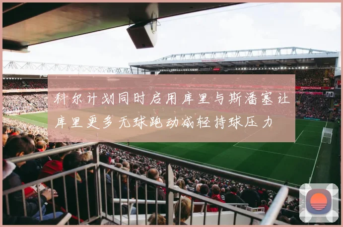 科尔计划同时启用库里与斯潘塞让库里更多无球跑动减轻持球压力