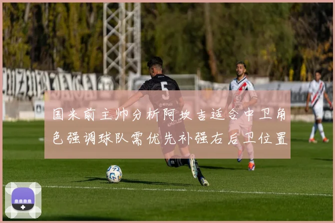 国米前主帅分析阿坎吉适合中卫角色强调球队需优先补强右后卫位置