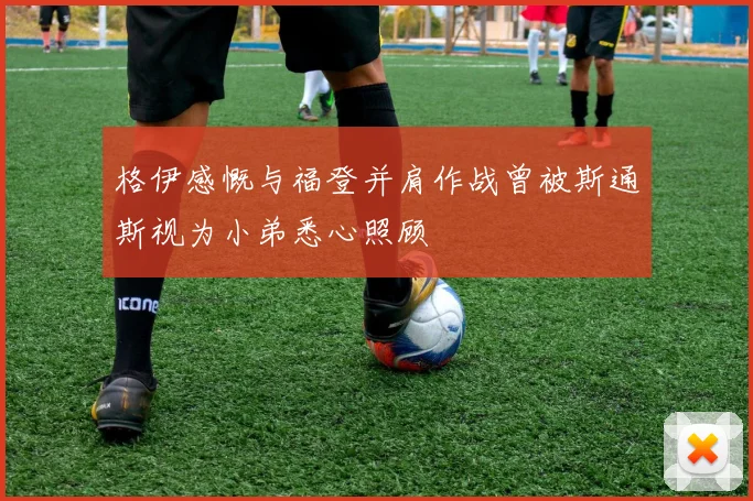 格伊感慨与福登并肩作战曾被斯通斯视为小弟悉心照顾