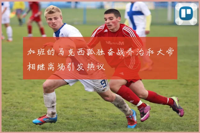 加班的马克西孤独奋战乔治和大帝相继离场引发热议