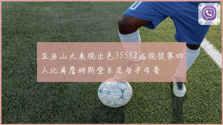 亚历山大表现出色35552成现役第四人比肩詹姆斯登东尼与字母哥