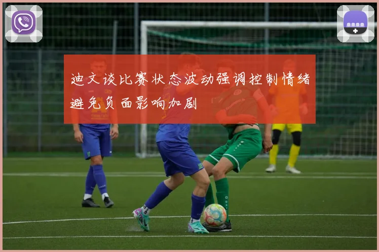 迪文谈比赛状态波动强调控制情绪避免负面影响加剧