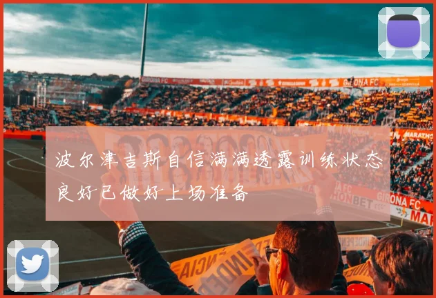 波尔津吉斯自信满满透露训练状态良好已做好上场准备
