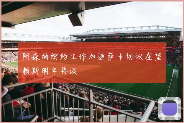 阿森纳续约工作加速萨卡协议在望赖斯明年再谈