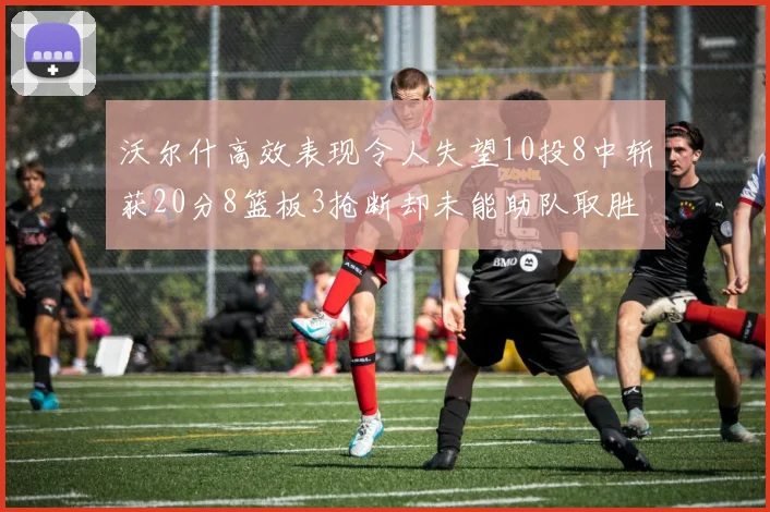 沃尔什高效表现令人失望10投8中斩获20分8篮板3抢断却未能助队取胜