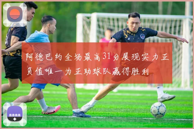 阿德巴约全场最高31分展现实力正负值唯一为正助球队赢得胜利