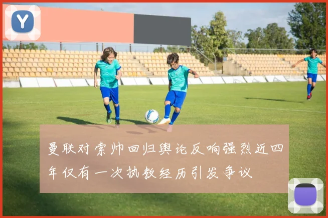 曼联对索帅回归舆论反响强烈近四年仅有一次执教经历引发争议
