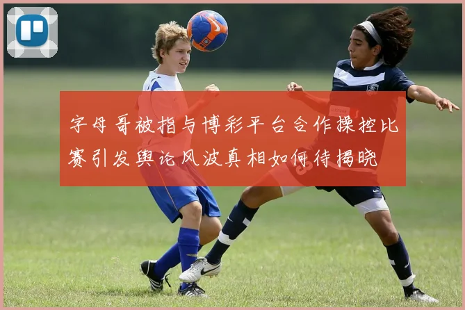 字母哥被指与博彩平台合作操控比赛引发舆论风波真相如何待揭晓