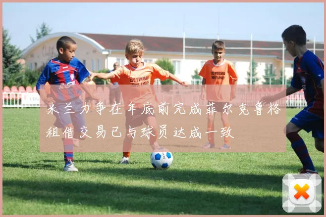 米兰力争在年底前完成菲尔克鲁格租借交易已与球员达成一致