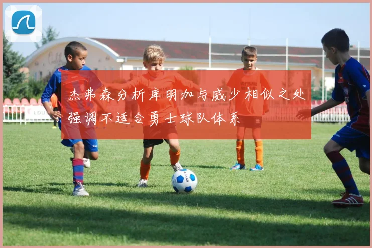 杰弗森分析库明加与威少相似之处强调不适合勇士球队体系