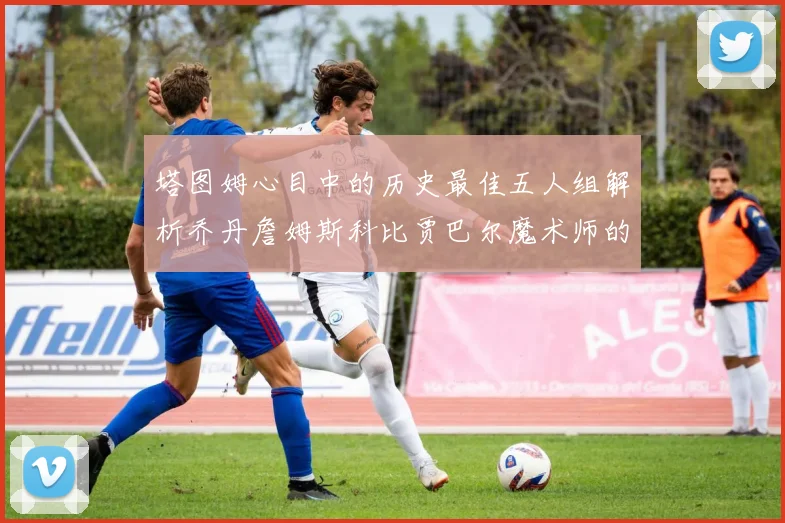 塔图姆心目中的历史最佳五人组解析乔丹詹姆斯科比贾巴尔魔术师的传奇魅力