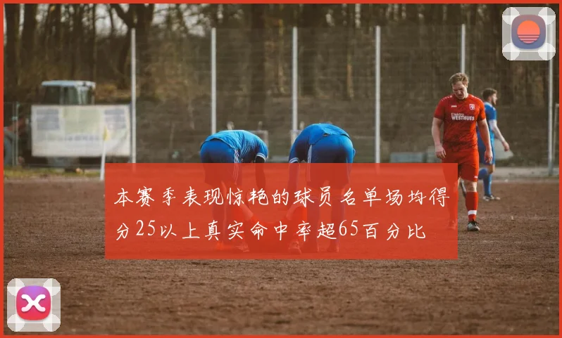 本赛季表现惊艳的球员名单场均得分25以上真实命中率超65百分比