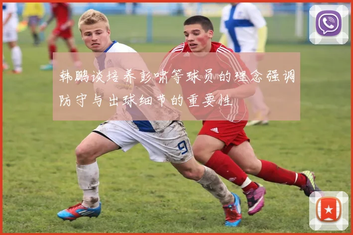 韩鹏谈培养彭啸等球员的理念强调防守与出球细节的重要性