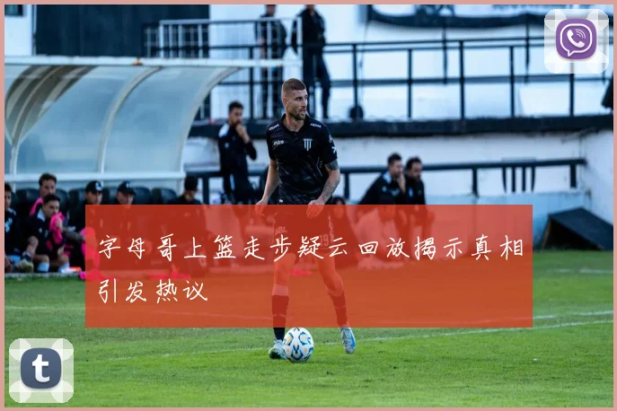 字母哥上篮走步疑云回放揭示真相引发热议