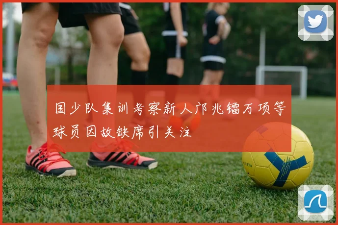 国少队集训考察新人邝兆镭万项等球员因故缺席引关注