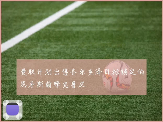 曼联计划出售齐尔克泽目标锁定伯恩茅斯前锋克鲁皮