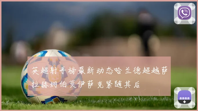 英超射手榜最新动态哈兰德超越萨拉赫姆伯莫伊萨克紧随其后