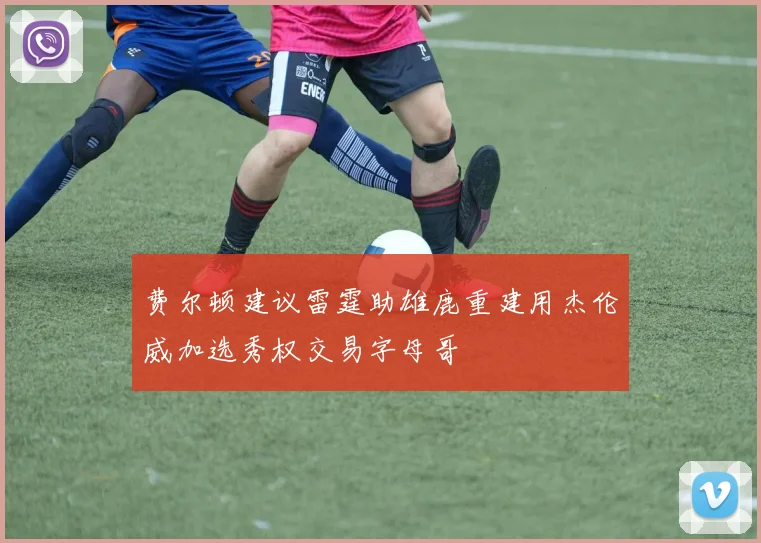 费尔顿建议雷霆助雄鹿重建用杰伦威加选秀权交易字母哥