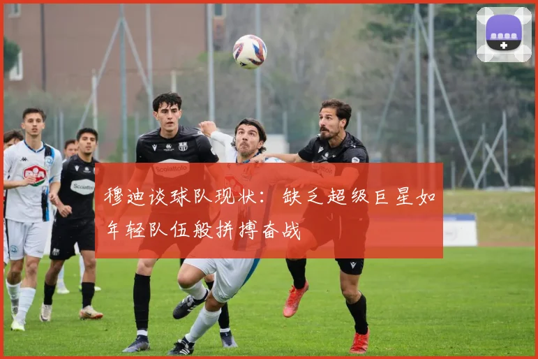 穆迪谈球队现状：缺乏超级巨星如年轻队伍般拼搏奋战