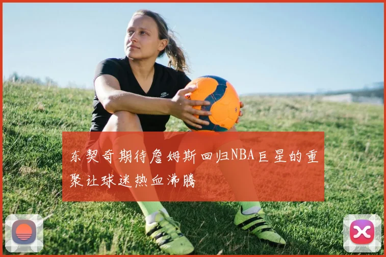 东契奇期待詹姆斯回归NBA巨星的重聚让球迷热血沸腾