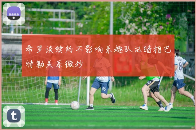 希罗谈续约不影响乐趣队记暗指巴特勒关系微妙