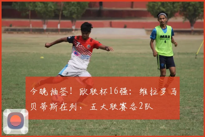 今晚抽签！欧联杯16强：维拉罗马贝蒂斯在列，五大联赛各2队