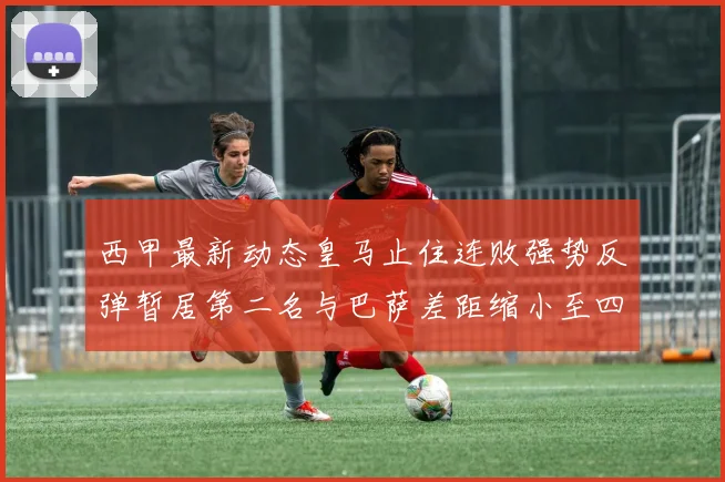 西甲最新动态皇马止住连败强势反弹暂居第二名与巴萨差距缩小至四分
