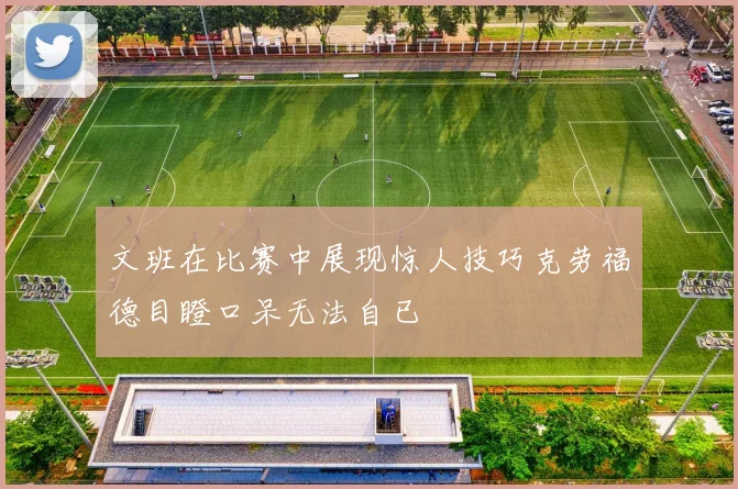 文班在比赛中展现惊人技巧克劳福德目瞪口呆无法自已