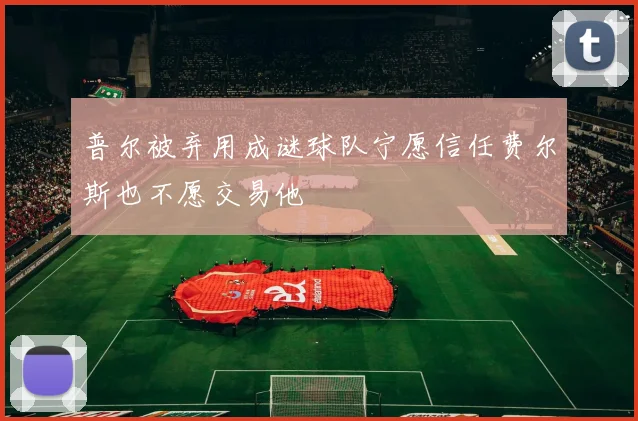 普尔被弃用成谜球队宁愿信任费尔斯也不愿交易他