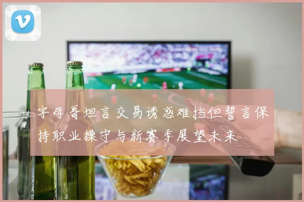 字母哥坦言交易诱惑难挡但誓言保持职业操守与新赛季展望未来