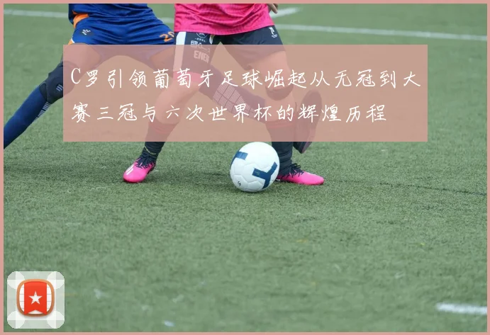 C罗引领葡萄牙足球崛起从无冠到大赛三冠与六次世界杯的辉煌历程