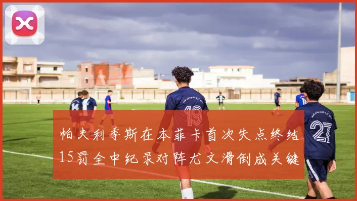 帕夫利季斯在本菲卡首次失点终结15罚全中纪录对阵尤文滑倒成关键时刻