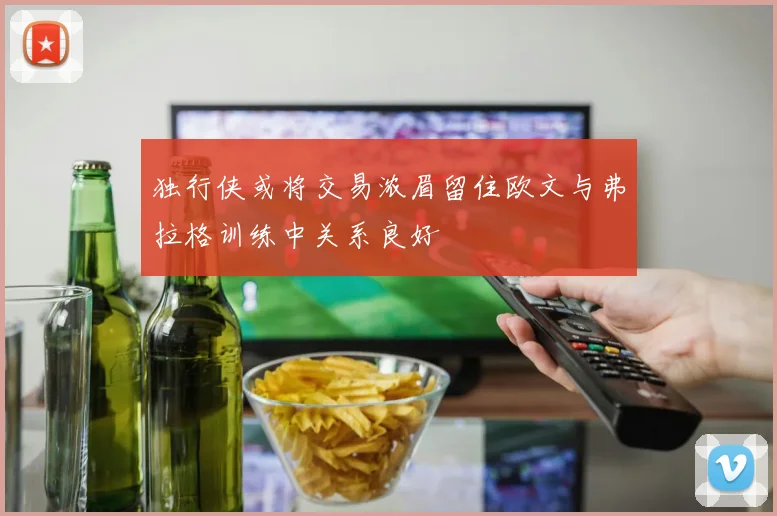 独行侠或将交易浓眉留住欧文与弗拉格训练中关系良好