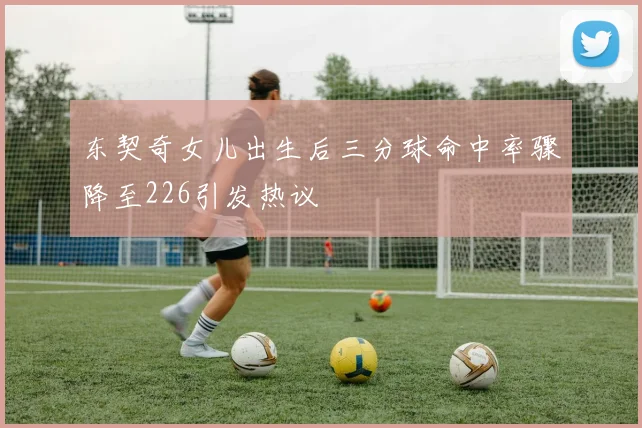 东契奇女儿出生后三分球命中率骤降至226引发热议