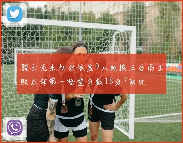 骑士无米切尔依靠9人轮换三分雨击败东部第一哈登贡献18分7助攻