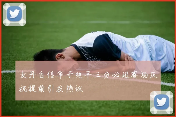 麦丹自信华子绝平三分必进赛场庆祝提前引发热议